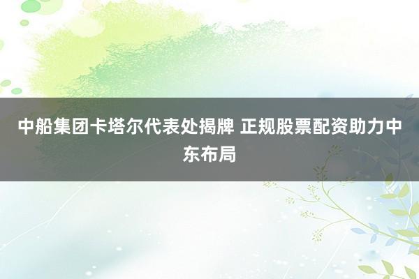 中船集团卡塔尔代表处揭牌 正规股票配资助力中东布局