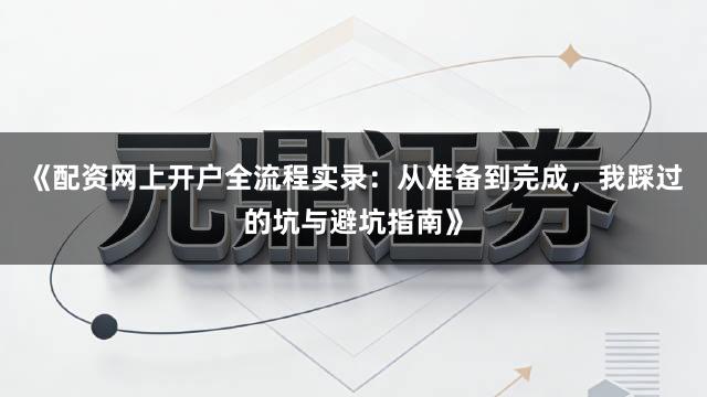 《配资网上开户全流程实录:从准备到完成,我踩过的坑与避坑指南》