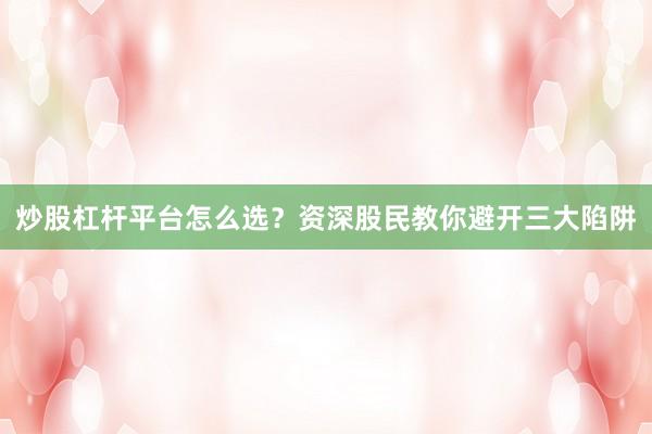 炒股杠杆平台怎么选？资深股民教你避开三大陷阱