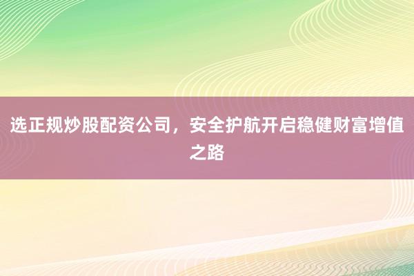 选正规炒股配资公司,安全护航开启稳健财富增值之路