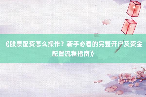 《股票配资怎么操作？新手必看的完整开户及资金配置流程指南》
