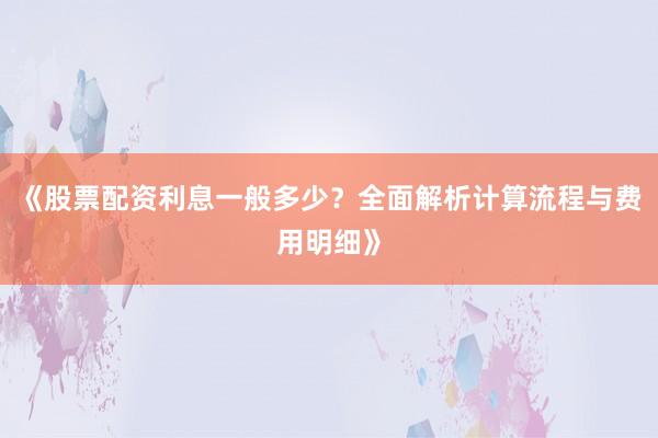 《股票配资利息一般多少？全面解析计算流程与费用明细》