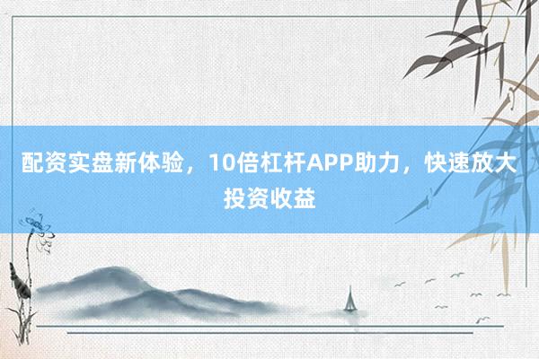 配资实盘新体验,10倍杠杆APP助力,快速放大投资收益