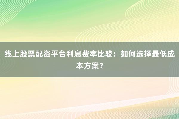 线上股票配资平台利息费率比较:如何选择最低成本方案?