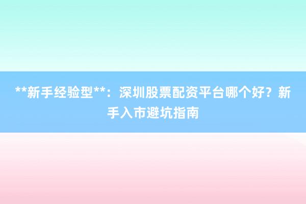 **新手经验型**：深圳股票配资平台哪个好？新手入市避坑指南