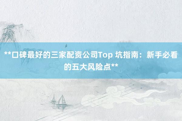**口碑最好的三家配资公司Top 坑指南:新手必看的五大风险点**