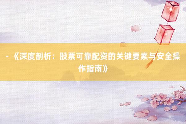 - 《深度剖析：股票可靠配资的关键要素与安全操作指南》