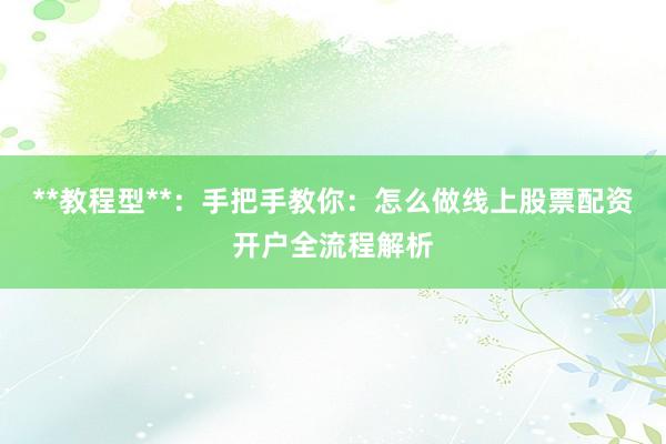 **教程型**：手把手教你：怎么做线上股票配资开户全流程解析