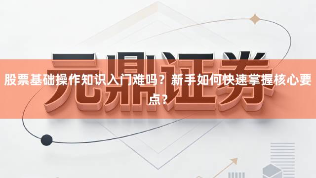 股票基础操作知识入门难吗？新手如何快速掌握核心要点？