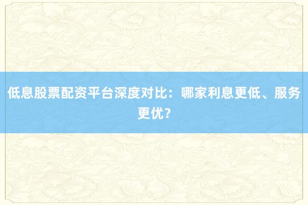 低息股票配资平台深度对比：哪家利息更低、服务更优？