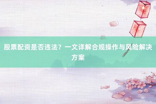 股票配资是否违法？一文详解合规操作与风险解决方案