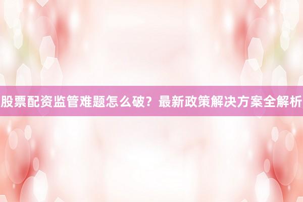 股票配资监管难题怎么破？最新政策解决方案全解析