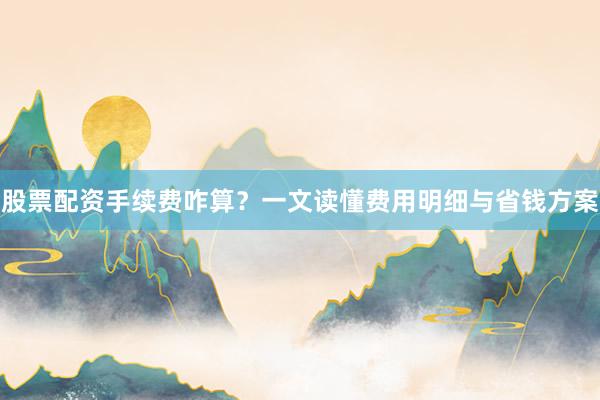 股票配资手续费咋算？一文读懂费用明细与省钱方案