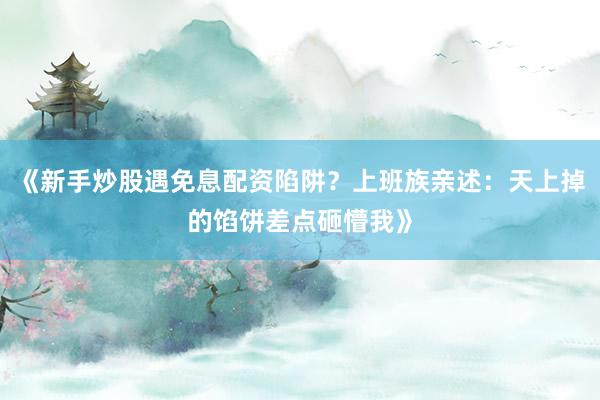 《新手炒股遇免息配资陷阱？上班族亲述：天上掉的馅饼差点砸懵我》