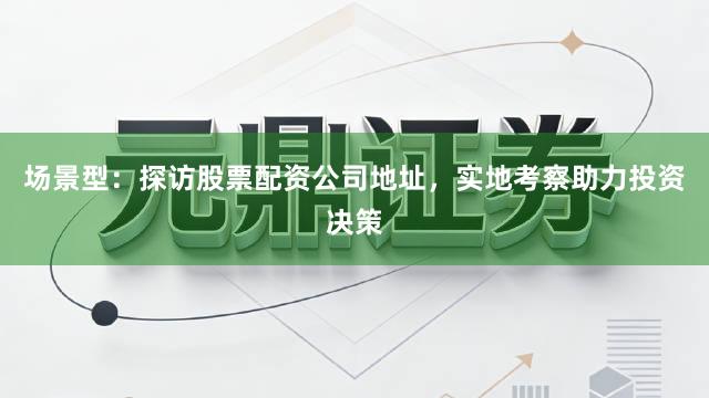 场景型：探访股票配资公司地址，实地考察助力投资决策
