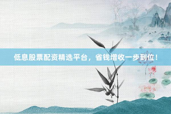 低息股票配资精选平台，省钱增收一步到位！