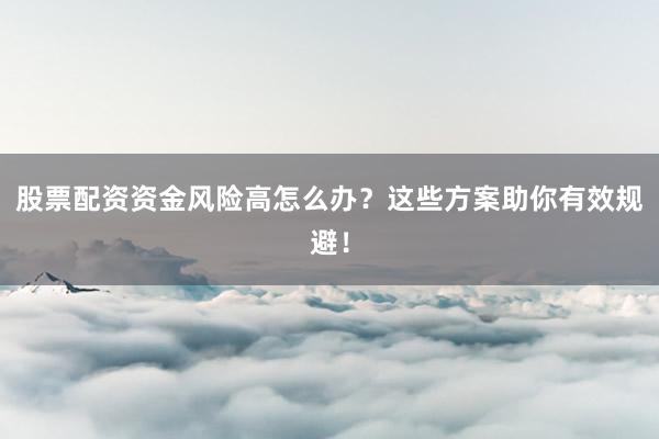 股票配资资金风险高怎么办？这些方案助你有效规避！