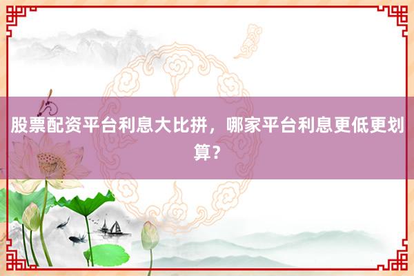 股票配资平台利息大比拼，哪家平台利息更低更划算？