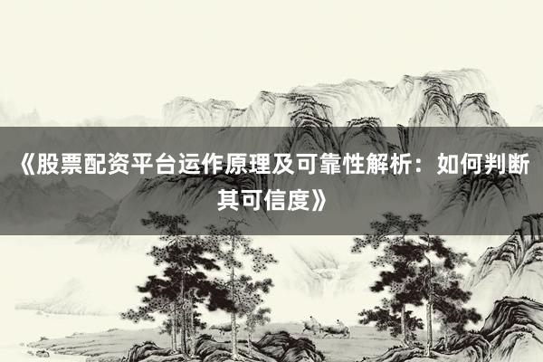 《股票配资平台运作原理及可靠性解析：如何判断其可信度》