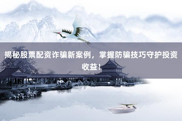 揭秘股票配资诈骗新案例，掌握防骗技巧守护投资收益！