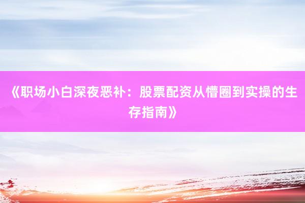 《职场小白深夜恶补：股票配资从懵圈到实操的生存指南》