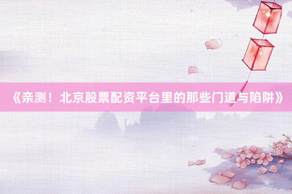 《亲测！北京股票配资平台里的那些门道与陷阱》