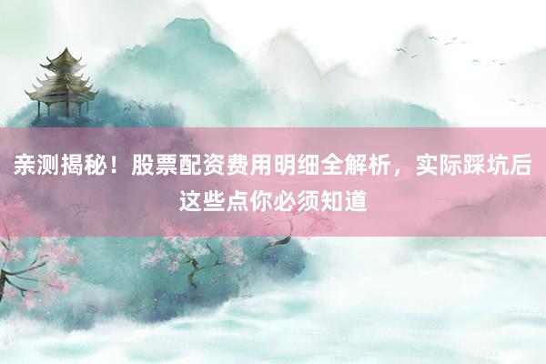 亲测揭秘！股票配资费用明细全解析，实际踩坑后这些点你必须知道