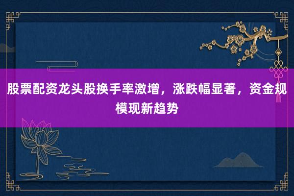 股票配资龙头股换手率激增，涨跌幅显著，资金规模现新趋势