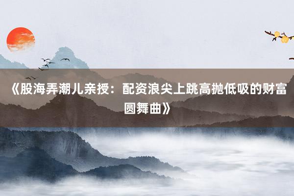 《股海弄潮儿亲授：配资浪尖上跳高抛低吸的财富圆舞曲》
