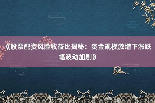 《股票配资风险收益比揭秘：资金规模激增下涨跌幅波动加剧》