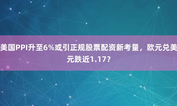 美国PPI升至6%或引正规股票配资新考量，欧元兑美元跌近1.17？
