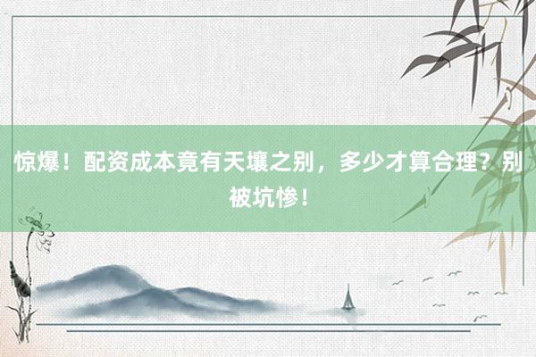 惊爆！配资成本竟有天壤之别，多少才算合理？别被坑惨！