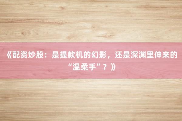 《配资炒股：是提款机的幻影，还是深渊里伸来的“温柔手”？》