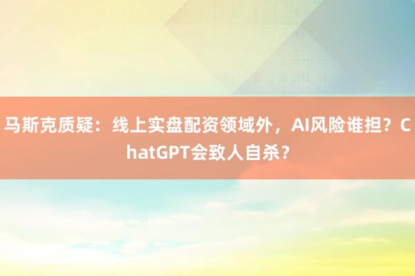 马斯克质疑：线上实盘配资领域外，AI风险谁担？ChatGPT会致人自杀？