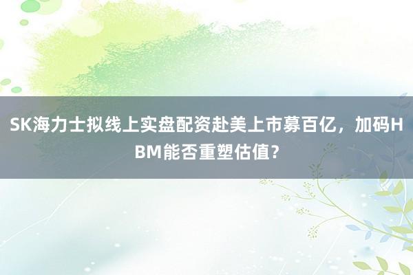 SK海力士拟线上实盘配资赴美上市募百亿，加码HBM能否重塑估值？