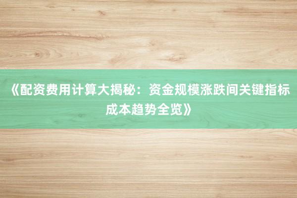 《配资费用计算大揭秘：资金规模涨跌间关键指标成本趋势全览》