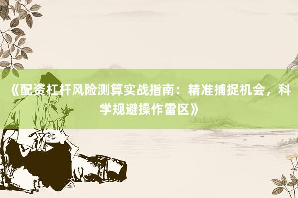 《配资杠杆风险测算实战指南：精准捕捉机会，科学规避操作雷区》