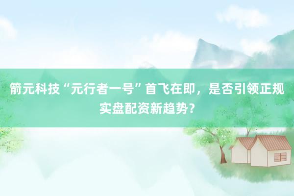 箭元科技“元行者一号”首飞在即，是否引领正规实盘配资新趋势？