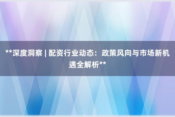 **深度洞察 | 配资行业动态：政策风向与市场新机遇全解析**