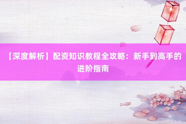 【深度解析】配资知识教程全攻略：新手到高手的进阶指南