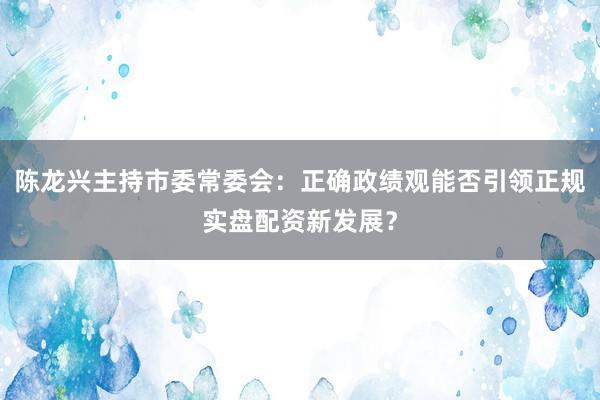 陈龙兴主持市委常委会：正确政绩观能否引领正规实盘配资新发展？
