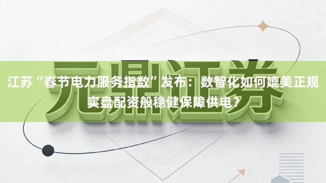 江苏“春节电力服务指数”发布：数智化如何媲美正规实盘配资般稳健保障供电？