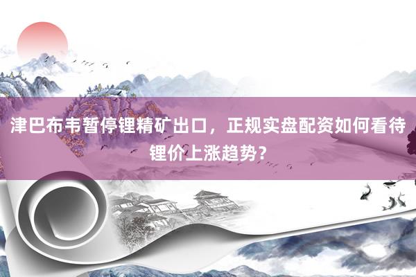 津巴布韦暂停锂精矿出口，正规实盘配资如何看待锂价上涨趋势？