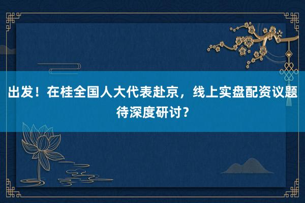 出发！在桂全国人大代表赴京，线上实盘配资议题待深度研讨？