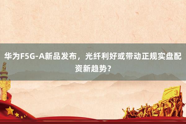 华为F5G-A新品发布，光纤利好或带动正规实盘配资新趋势？