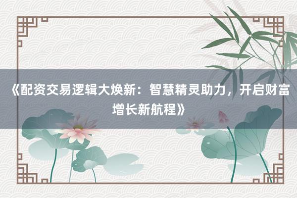 《配资交易逻辑大焕新：智慧精灵助力，开启财富增长新航程》