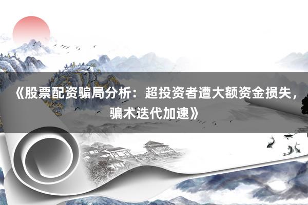 《股票配资骗局分析：超投资者遭大额资金损失，骗术迭代加速》