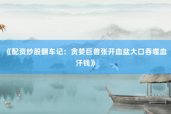 《配资炒股翻车记：贪婪巨兽张开血盆大口吞噬血汗钱》