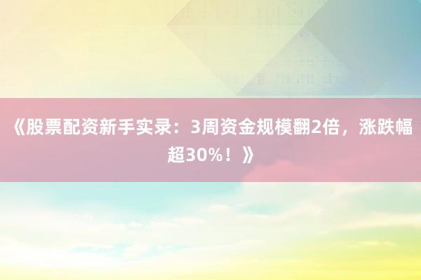 《股票配资新手实录：3周资金规模翻2倍，涨跌幅超30%！》