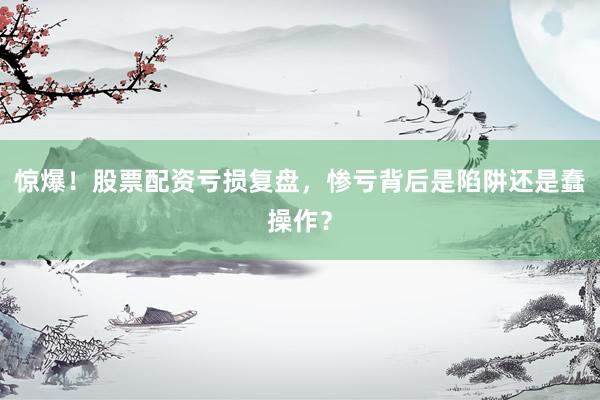 惊爆！股票配资亏损复盘，惨亏背后是陷阱还是蠢操作？